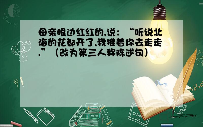 母亲眼边红红的,说：“听说北海的花都开了,我推着你去走走.”（改为第三人称陈述句）