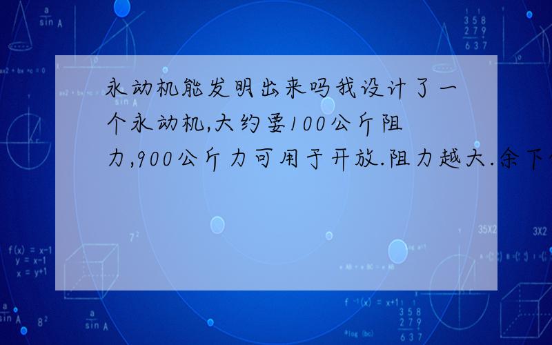 永动机能发明出来吗我设计了一个永动机,大约要100公斤阻力,900公斤力可用于开放.阻力越大.余下的力越大,是真的.