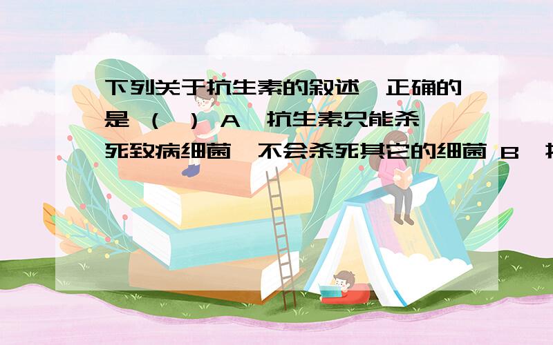 下列关于抗生素的叙述,正确的是 （ ） A、抗生素只能杀死致病细菌,不会杀死其它的细菌 B、抗生素下列关于抗生素的叙述,正确的是 （ ）A、抗生素只能杀死致病细菌,不会杀死其它的细菌B