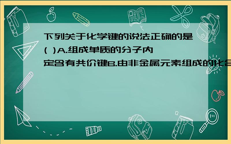 下列关于化学键的说法正确的是( )A.组成单质的分子内一定含有共价键B.由非金属元素组成的化合物不一定是共价化合物C.非极性键只存在于双原子单质分子中D.不同元素组成的多原子分子单