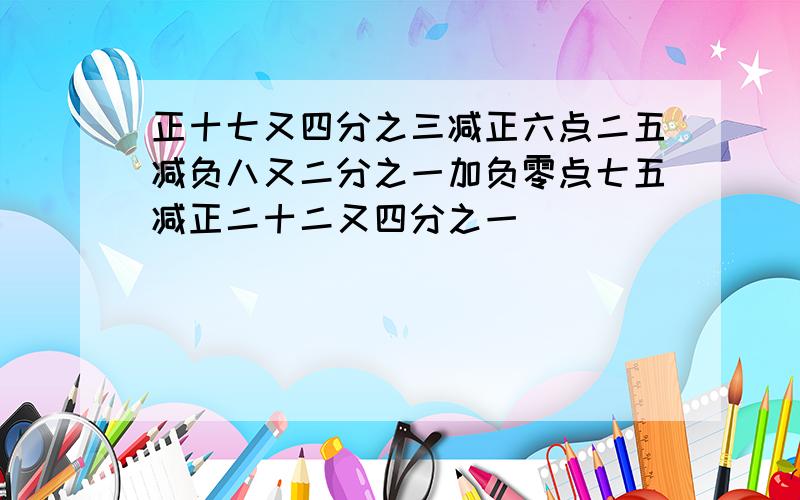 正十七又四分之三减正六点二五减负八又二分之一加负零点七五减正二十二又四分之一