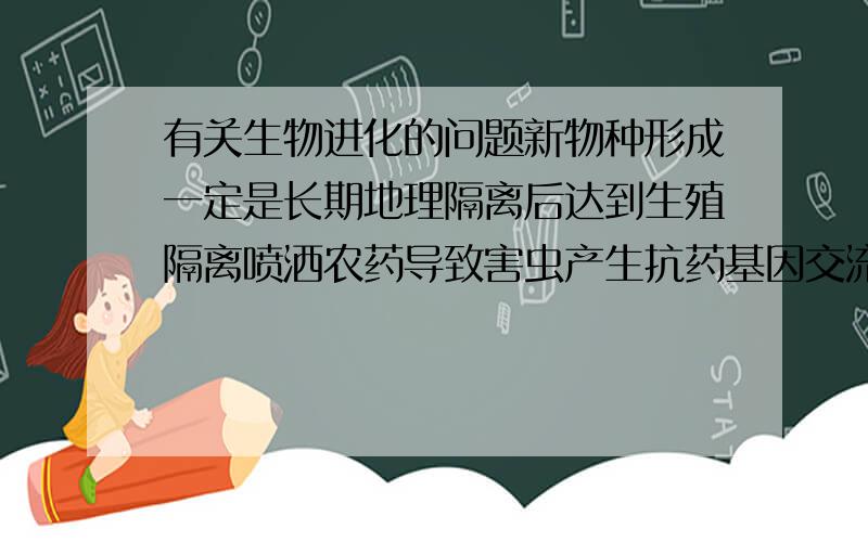 有关生物进化的问题新物种形成一定是长期地理隔离后达到生殖隔离喷洒农药导致害虫产生抗药基因交流是指生物个体之间相互交配自然选择的直接选择对象是个体的基因型,本质是基因频率