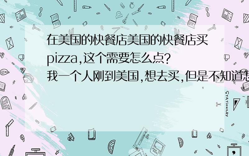 在美国的快餐店美国的快餐店买pizza,这个需要怎么点?我一个人刚到美国,想去买,但是不知道怎么回答.大概都问什么?