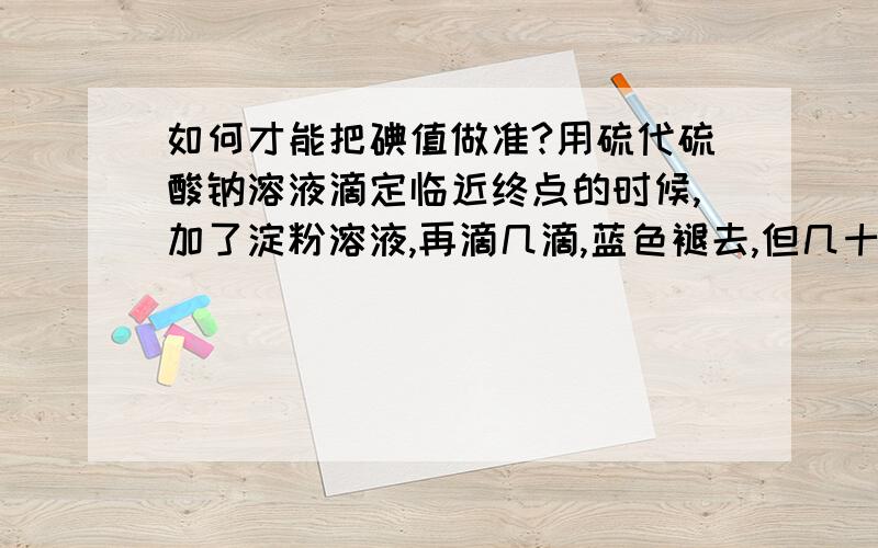 如何才能把碘值做准?用硫代硫酸钠溶液滴定临近终点的时候,加了淀粉溶液,再滴几滴,蓝色褪去,但几十秒后,蓝紫色反反复复出现,即使再加硫代硫酸钠溶液,蓝紫色总是在1min中内出现.估计是溶