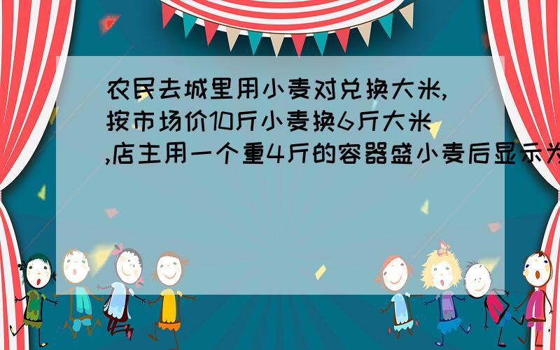 农民去城里用小麦对兑换大米,按市场价10斤小麦换6斤大米,店主用一个重4斤的容器盛小麦后显示为100斤,店主农民去城里用小麦对兑换大米，按市场价10斤小麦换6斤大米，店主用一个重4斤的