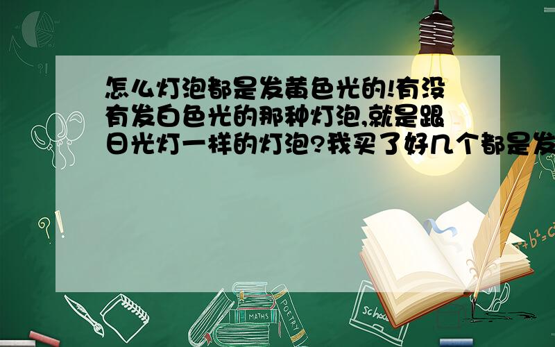 怎么灯泡都是发黄色光的!有没有发白色光的那种灯泡,就是跟日光灯一样的灯泡?我买了好几个都是发黄色光的!有没有发白色光的!去超市看了没看明白