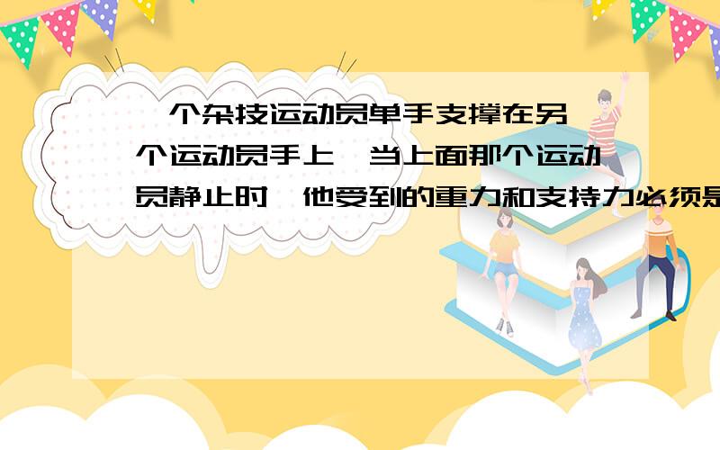 一个杂技运动员单手支撑在另一个运动员手上,当上面那个运动员静止时,他受到的重力和支持力必须是（ ）,如果重力（ ）支持力,他就要坠落,若重力和支持力不在( ),他就要倾倒