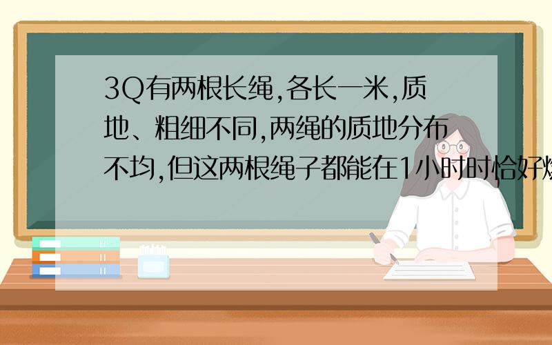 3Q有两根长绳,各长一米,质地、粗细不同,两绳的质地分布不均,但这两根绳子都能在1小时时恰好燃完,现在只有火柴和这两根绳子,问：如何能在45分钟时,让其中一根正好烧完,另一根不限时.