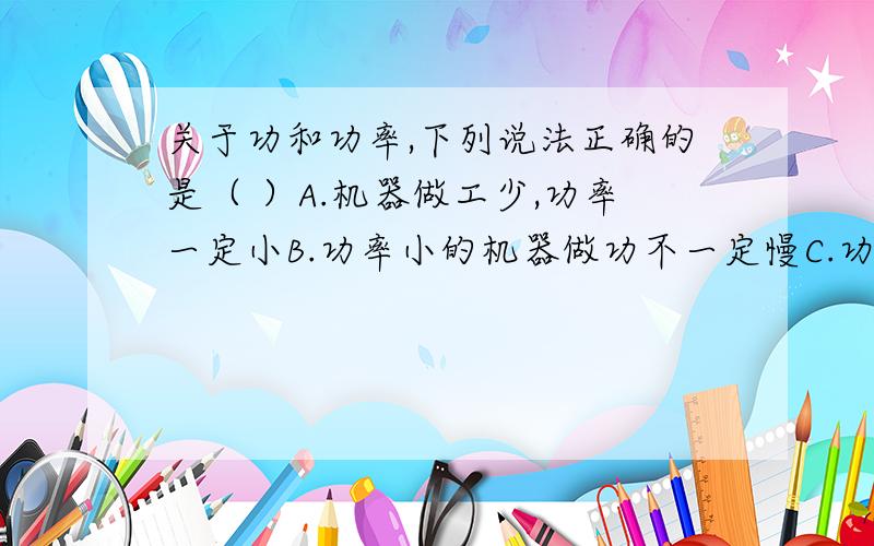 关于功和功率,下列说法正确的是（ ）A.机器做工少,功率一定小B.功率小的机器做功不一定慢C.功率大的机器一定比功率小的机器做工多D.功率大的机器做功一定快