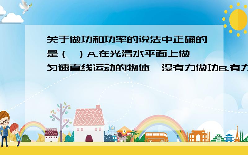 关于做功和功率的说法中正确的是（ ）A.在光滑水平面上做匀速直线运动的物体,没有力做功B.有力作用在物体上,力一定对物体做功C.物体受到的作用力越大,力对物体做功就越多D.力对物体做