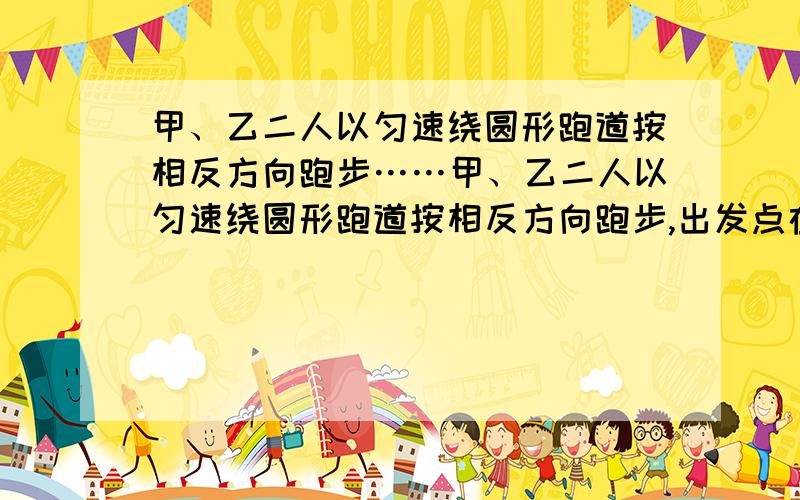 甲、乙二人以匀速绕圆形跑道按相反方向跑步……甲、乙二人以匀速绕圆形跑道按相反方向跑步,出发点在直径的两个端点,如果他们同时出发,并在乙跑完100米时,第一次相遇,甲跑一圈还差60米