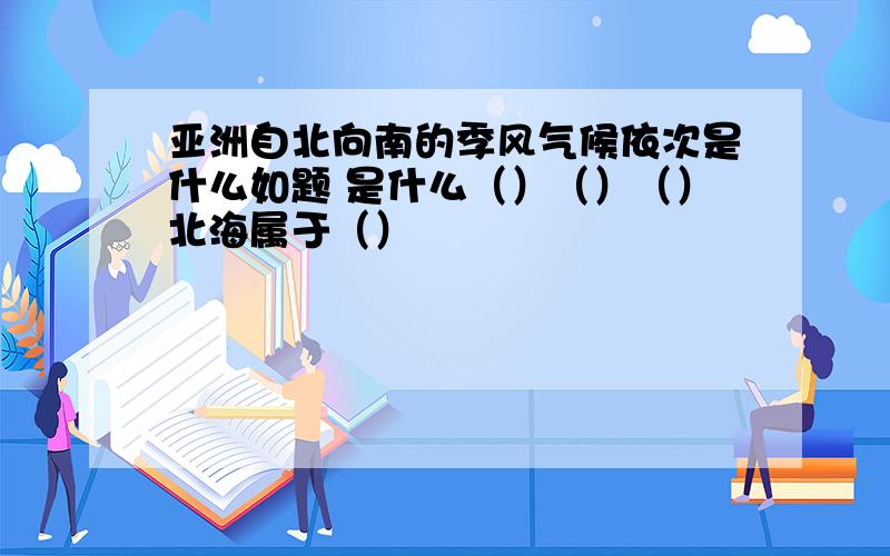 亚洲自北向南的季风气候依次是什么如题 是什么（）（）（）北海属于（）