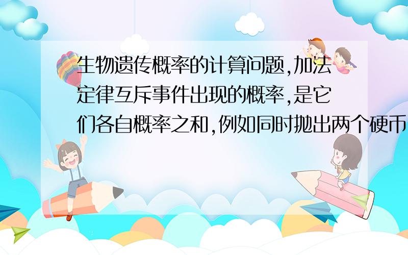 生物遗传概率的计算问题,加法定律互斥事件出现的概率,是它们各自概率之和,例如同时抛出两个硬币,我们不分辨硬币币面值朝上和币面值朝下是来自哪个硬币的,那么币面值朝上和币面值朝