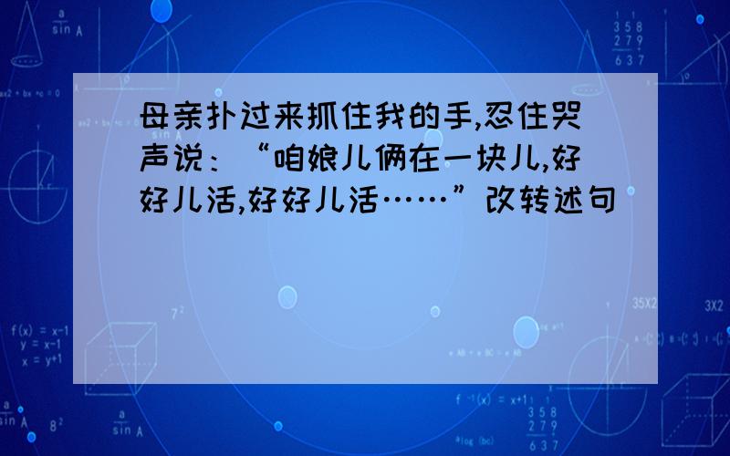 母亲扑过来抓住我的手,忍住哭声说：“咱娘儿俩在一块儿,好好儿活,好好儿活……”改转述句