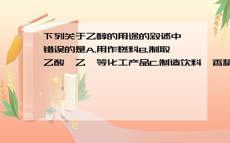 下列关于乙醇的用途的叙述中,错误的是A.用作燃料B.制取乙酸,乙醚等化工产品C.制造饮料,香精D.无水酒精在医疗上用作消毒剂麻烦尽快,最好在今晚八点之前,P.S.不定项选择