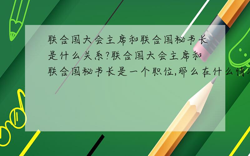 联合国大会主席和联合国秘书长是什么关系?联合国大会主席和联合国秘书长是一个职位,那么在什么情况下用主席,什么情况下用秘书长职位来处理事情?