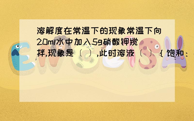 溶解度在常温下的现象常温下向20ml水中加入5g硝酸钾搅拌,现象是〔 〕,此时溶液〔 〕｛饱和：不饱和｝,再加5g硝酸钾搅拌,硝酸钾有部分不溶解,此时溶液（）｛饱和：不饱和｝,加热,原来为