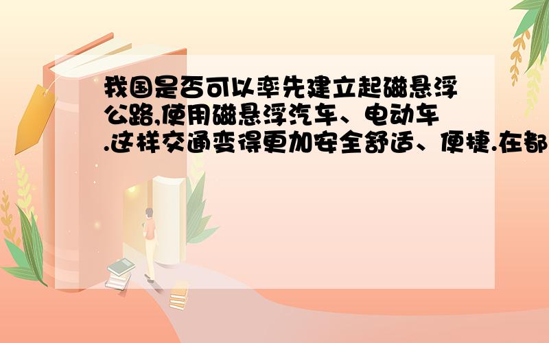 我国是否可以率先建立起磁悬浮公路,使用磁悬浮汽车、电动车.这样交通变得更加安全舒适、便捷.在都市首先建立.交通事故减少了.交通速度加快了.近期没能达成,是国情问题.缺少科研方面.