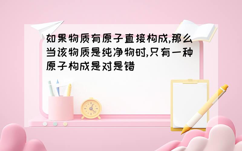 如果物质有原子直接构成,那么当该物质是纯净物时,只有一种原子构成是对是错