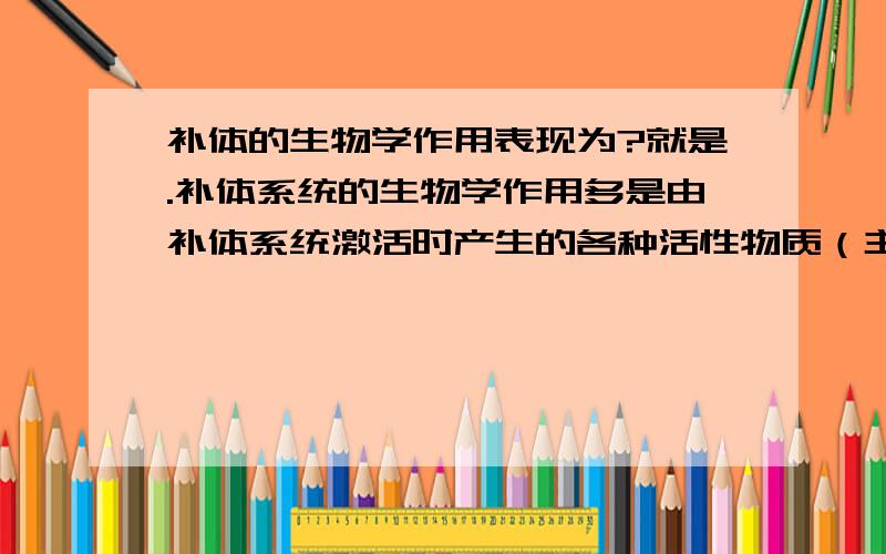 补体的生物学作用表现为?就是.补体系统的生物学作用多是由补体系统激活时产生的各种活性物质（主要是裂解产物）发挥的。