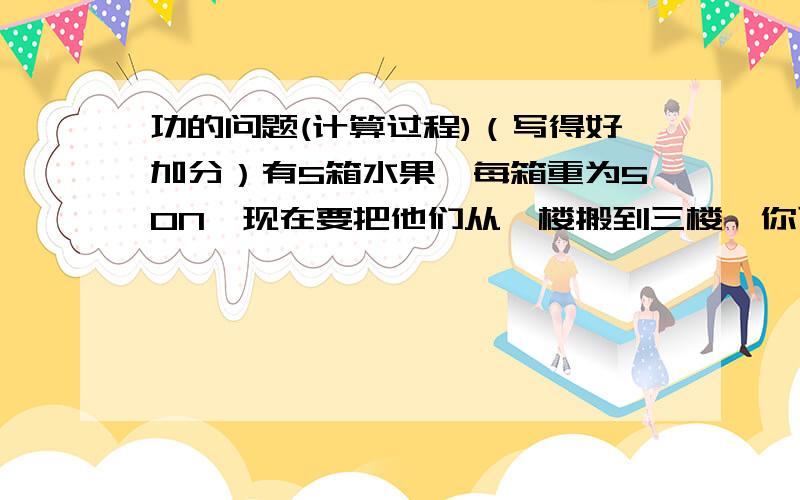 功的问题(计算过程)（写得好加分）有5箱水果,每箱重为50N,现在要把他们从一楼搬到三楼,你可以一次把他们全部搬上去．你认为用哪种方式对水果做的功多?用哪种方式消耗你体内的能量多?