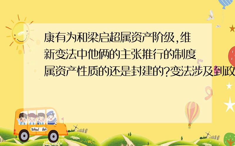 康有为和梁启超属资产阶级,维新变法中他俩的主张推行的制度属资产性质的还是封建的?变法涉及到政治制度的变革吗?