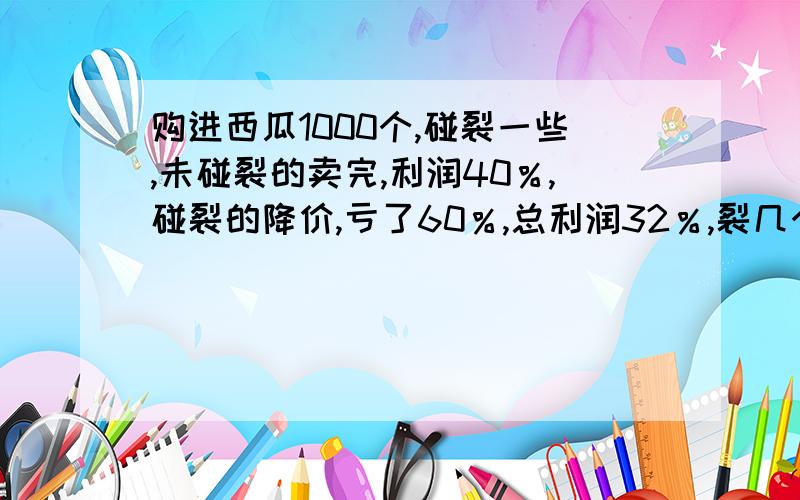 购进西瓜1000个,碰裂一些,未碰裂的卖完,利润40％,碰裂的降价,亏了60％,总利润32％,裂几个西瓜?算数解