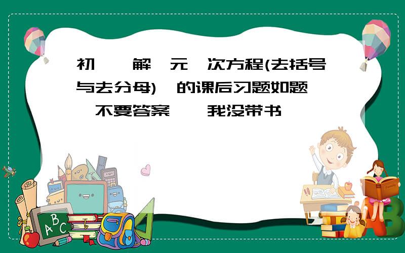 初一《解一元一次方程(去括号与去分母)》的课后习题如题``不要答案``我没带书``