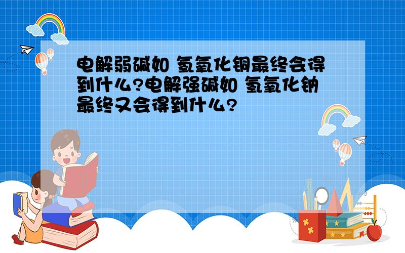 电解弱碱如 氢氧化铜最终会得到什么?电解强碱如 氢氧化钠最终又会得到什么?