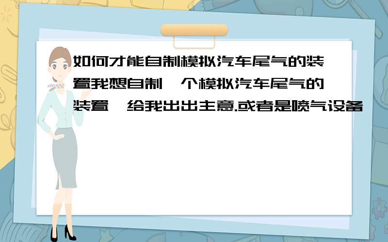 如何才能自制模拟汽车尾气的装置我想自制一个模拟汽车尾气的装置,给我出出主意.或者是喷气设备