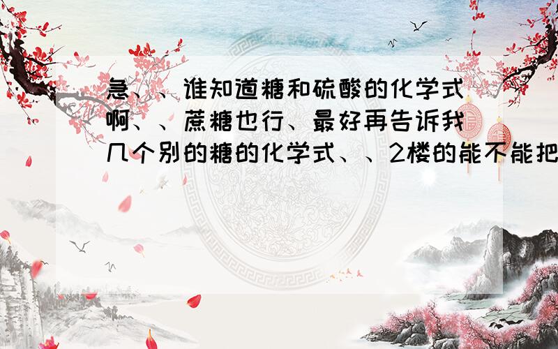 急、、谁知道糖和硫酸的化学式啊、、蔗糖也行、最好再告诉我几个别的糖的化学式、、2楼的能不能把反应方程式也写下？？谢