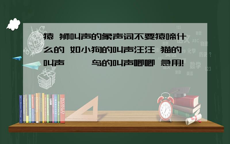 猿 狮叫声的象声词不要猿啼什么的 如小狗的叫声汪汪 猫的叫声喵喵 鸟的叫声唧唧 急用!