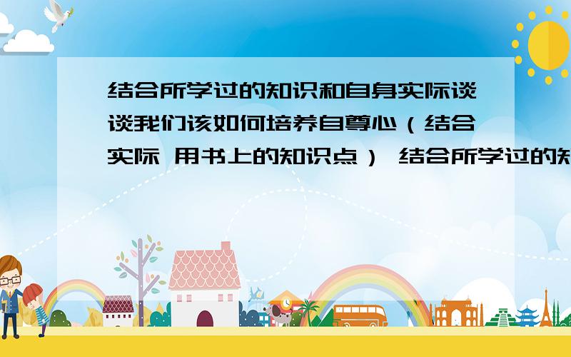 结合所学过的知识和自身实际谈谈我们该如何培养自尊心（结合实际 用书上的知识点） 结合所学过的知识和自身实际谈谈我们该如何唱响自信之歌（结合实际 用书上知识点