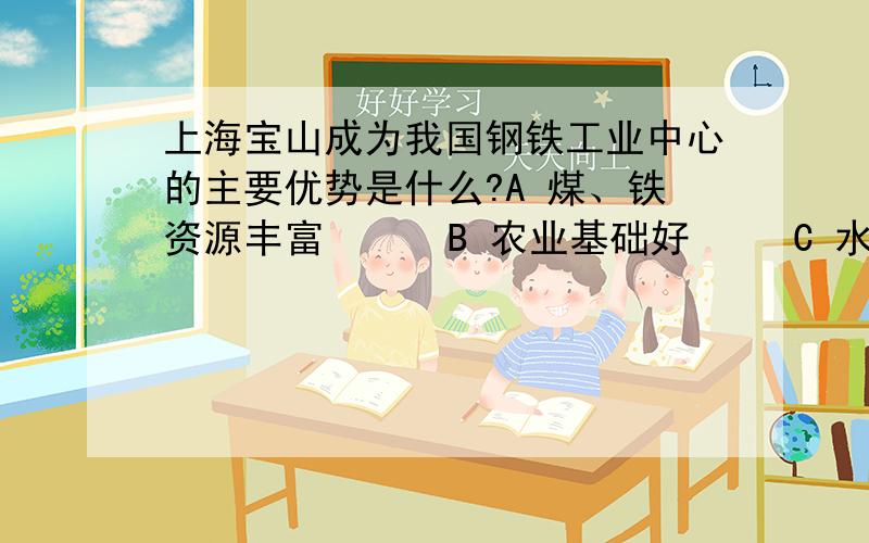 上海宝山成为我国钢铁工业中心的主要优势是什么?A 煤、铁资源丰富      B 农业基础好     C 水运便利和广大的消费市场     D技术力量雄厚                 （请大家在这4个答案中选择其一,这是复