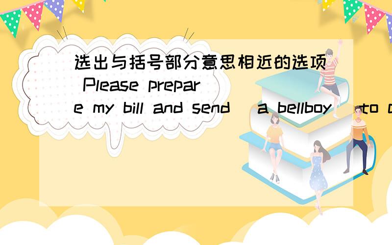 选出与括号部分意思相近的选项 Please prepare my bill and send (a bellboy) to collect my luggage.A.a man employed in a hotel to carry cases,open doors,etcB.a man employed in a hotel to collect billsC.a man who pays for tje billD.a man who