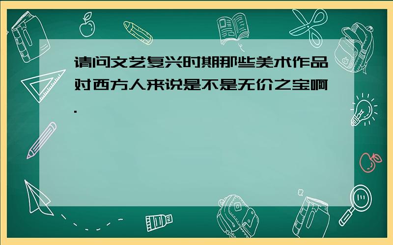 请问文艺复兴时期那些美术作品对西方人来说是不是无价之宝啊.