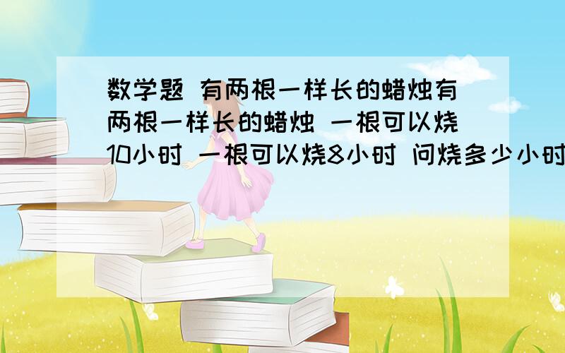 数学题 有两根一样长的蜡烛有两根一样长的蜡烛 一根可以烧10小时 一根可以烧8小时 问烧多少小时候 可以烧10小时的蜡烛是8小时蜡烛的2倍?