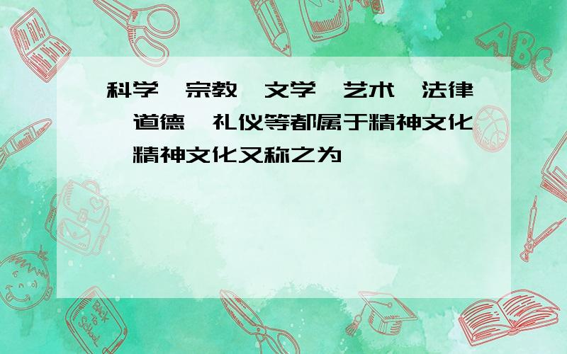 科学、宗教、文学、艺术、法律、道德、礼仪等都属于精神文化,精神文化又称之为