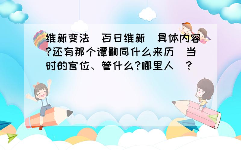 维新变法（百日维新）具体内容?还有那个谭嗣同什么来历（当时的官位、管什么?哪里人）?