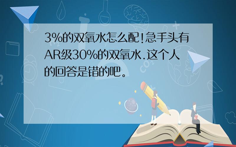 3%的双氧水怎么配!急手头有AR级30%的双氧水.这个人的回答是错的吧。