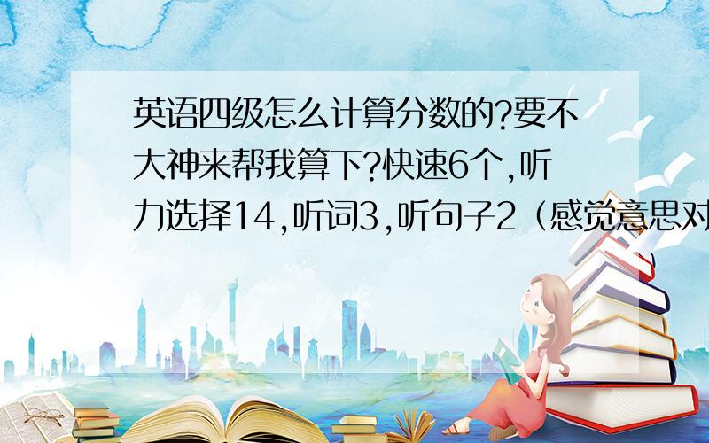 英语四级怎么计算分数的?要不大神来帮我算下?快速6个,听力选择14,听词3,听句子2（感觉意思对,但是不是原句）选词3,仔细阅读8,完型15,造句5（但是每个句子都和网上的答案不一样）.作文就