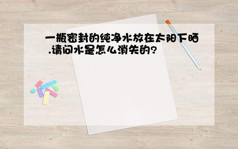 一瓶密封的纯净水放在太阳下晒 .请问水是怎么消失的?