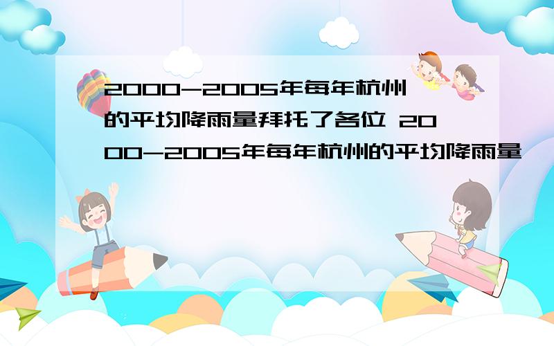 2000-2005年每年杭州的平均降雨量拜托了各位 2000-2005年每年杭州的平均降雨量,