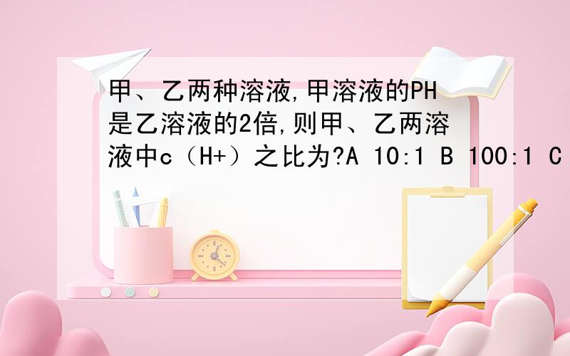 甲、乙两种溶液,甲溶液的PH是乙溶液的2倍,则甲、乙两溶液中c（H+）之比为?A 10:1 B 100:1 C 1:100 D 无法比较