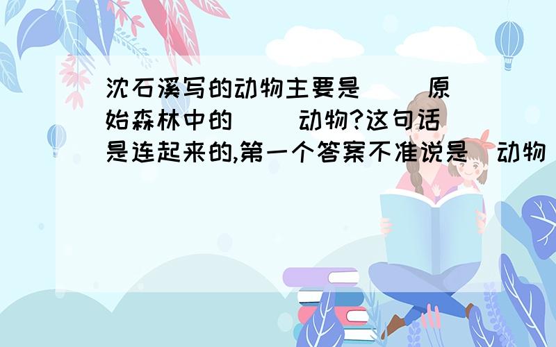 沈石溪写的动物主要是( )原始森林中的( )动物?这句话是连起来的,第一个答案不准说是（动物）.