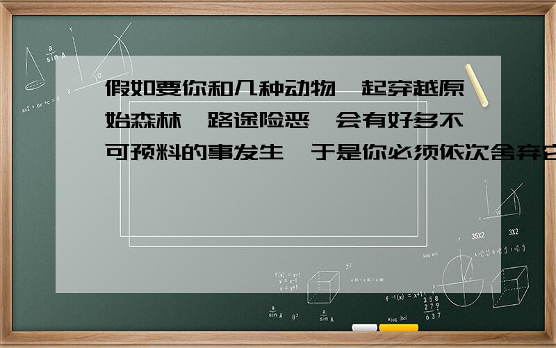 假如要你和几种动物一起穿越原始森林,路途险恶,会有好多不可预料的事发生,于是你必须依次舍弃它们,到最后留在你身边的只有一个,跟你作伴的动物包括'老虎','大象','猴子','狗','孔雀'!问