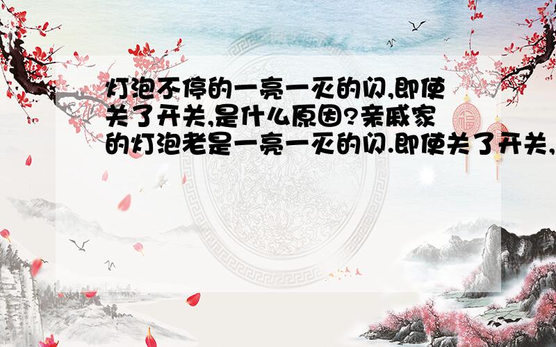 灯泡不停的一亮一灭的闪,即使关了开关,是什么原因?亲戚家的灯泡老是一亮一灭的闪.即使关了开关,甚至拔掉了开关上的线,依然闪个不停.是什么原因?拉了总闸后,就不闪了.