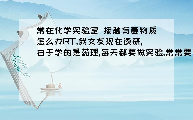 常在化学实验室 接触有毒物质怎么办RT,我女友现在读研,由于学的是药理,每天都要做实验,常常要接触有毒物质.请问有什么办法能减少有毒物质的吸入或吸收?竹炭类产品有用吗?回答满意另送