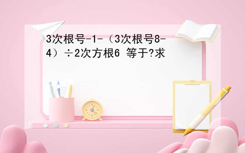 3次根号-1-（3次根号8-4）÷2次方根6 等于?求