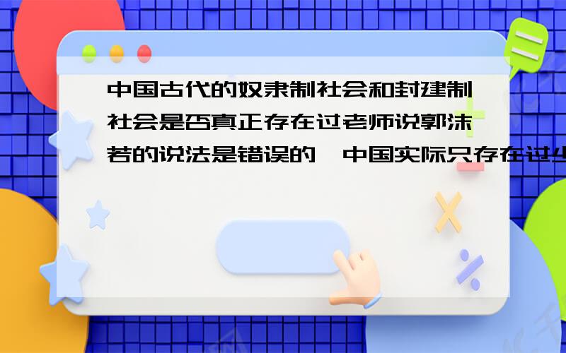 中国古代的奴隶制社会和封建制社会是否真正存在过老师说郭沫若的说法是错误的,中国实际只存在过少部分奴隶而并不存在奴隶制社会不过还是需要史料佐证的,奴隶制这个问题我们班已经